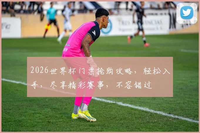 2026世界杯门票抢购攻略，轻松入手，尽享精彩赛事，不容错过
