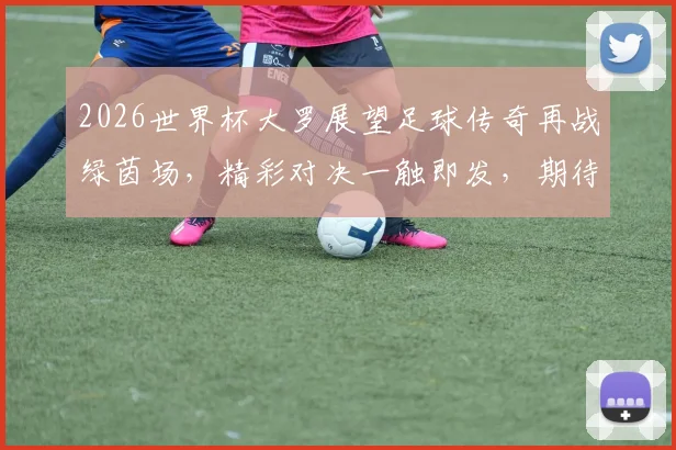 2026世界杯大罗展望足球传奇再战绿茵场，精彩对决一触即发，期待再现经典