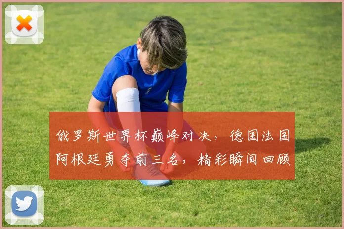 俄罗斯世界杯巅峰对决，德国法国阿根廷勇夺前三名，精彩瞬间回顾