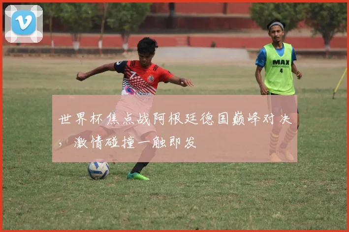 世界杯焦点战阿根廷德国巅峰对决，激情碰撞一触即发