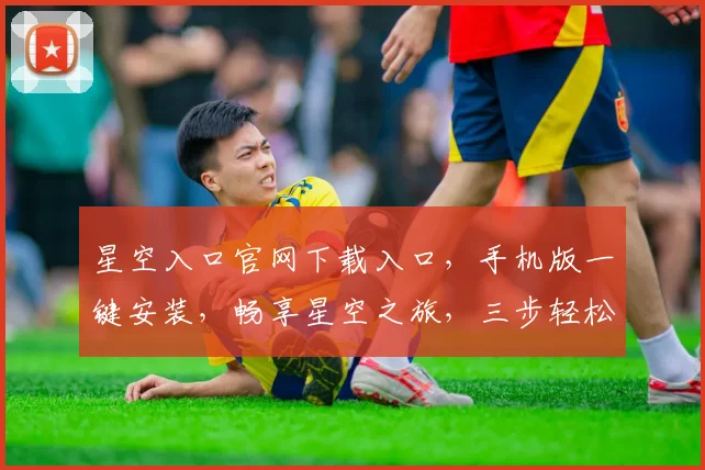 星空入口官网下载入口，手机版一键安装，畅享星空之旅，三步轻松获取，不容错过