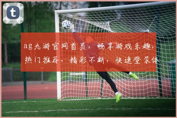ag九游官网首页，畅享游戏乐趣，热门推荐，精彩不断，快速登录体验