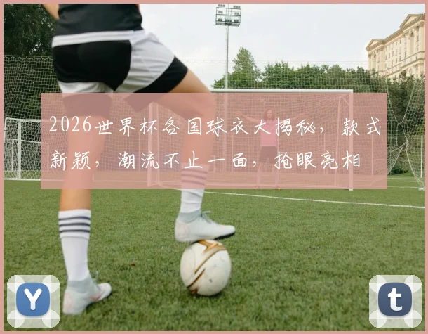 2026世界杯各国球衣大揭秘，款式新颖，潮流不止一面，抢眼亮相