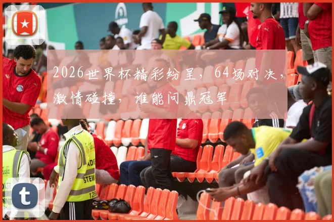 2026世界杯精彩纷呈，64场对决，激情碰撞，谁能问鼎冠军